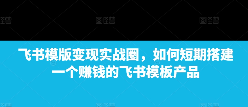 飞书模版变现实战圈，如何短期搭建一个赚钱的飞书模板产品K叔网赚资源-网赚项目-副业赚钱-互联网创业-资源整合K叔网赚资源