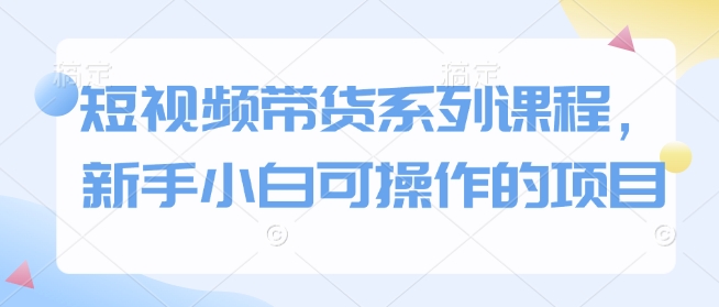 短视频带货系列课程，新手小白可操作的项目K叔网赚资源-网赚项目-副业赚钱-互联网创业-资源整合K叔网赚资源
